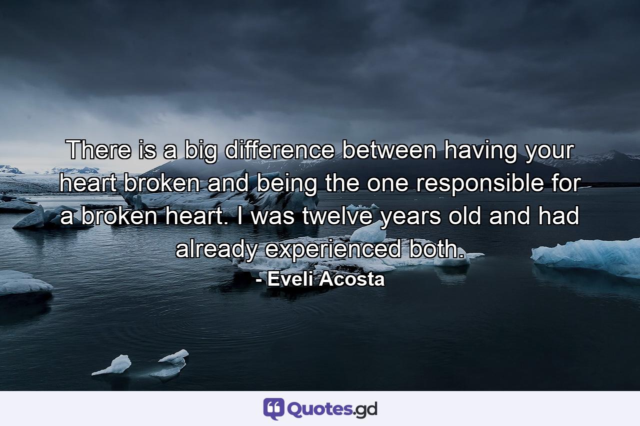 There is a big difference between having your heart broken and being the one responsible for a broken heart. I was twelve years old and had already experienced both. - Quote by Eveli Acosta
