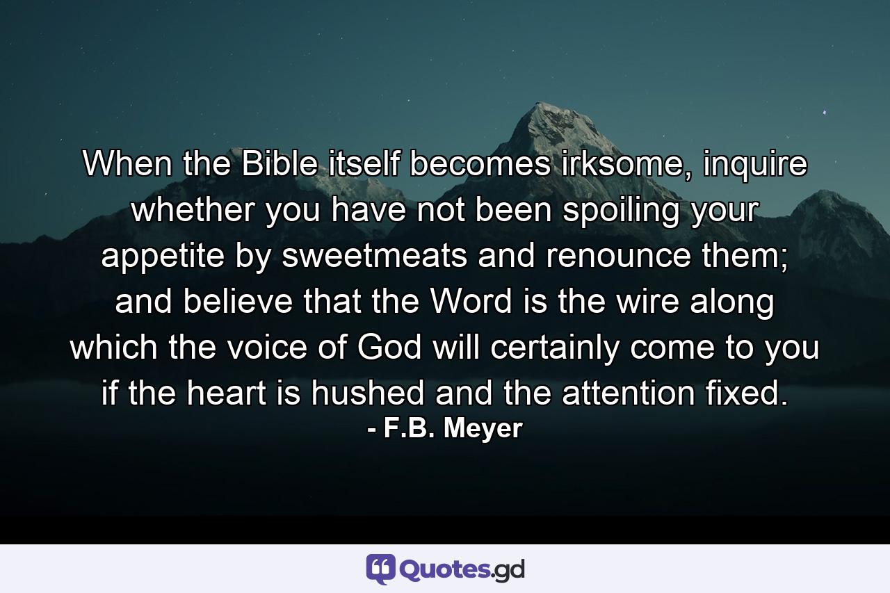When the Bible itself becomes irksome, inquire whether you have not been spoiling your appetite by sweetmeats and renounce them; and believe that the Word is the wire along which the voice of God will certainly come to you if the heart is hushed and the attention fixed. - Quote by F.B. Meyer