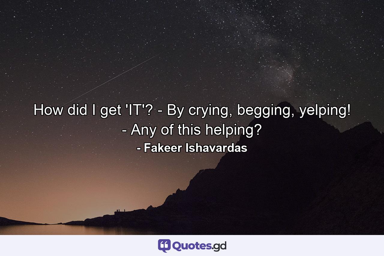 How did I get 'IT'? - By crying, begging, yelping! - Any of this helping? - Quote by Fakeer Ishavardas