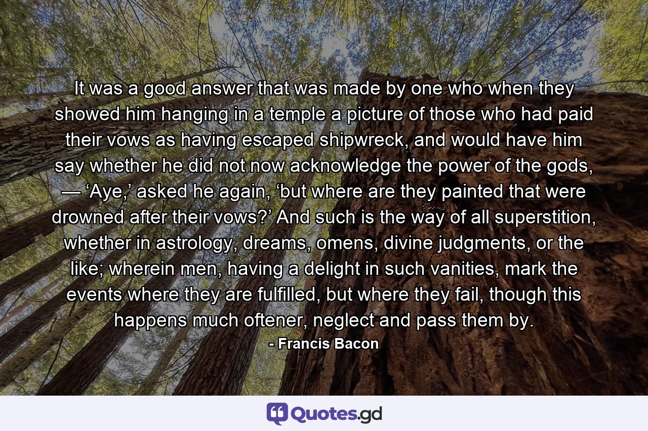 It was a good answer that was made by one who when they showed him hanging in a temple a picture of those who had paid their vows as having escaped shipwreck, and would have him say whether he did not now acknowledge the power of the gods, — ‘Aye,’ asked he again, ‘but where are they painted that were drowned after their vows?’ And such is the way of all superstition, whether in astrology, dreams, omens, divine judgments, or the like; wherein men, having a delight in such vanities, mark the events where they are fulfilled, but where they fail, though this happens much oftener, neglect and pass them by. - Quote by Francis Bacon