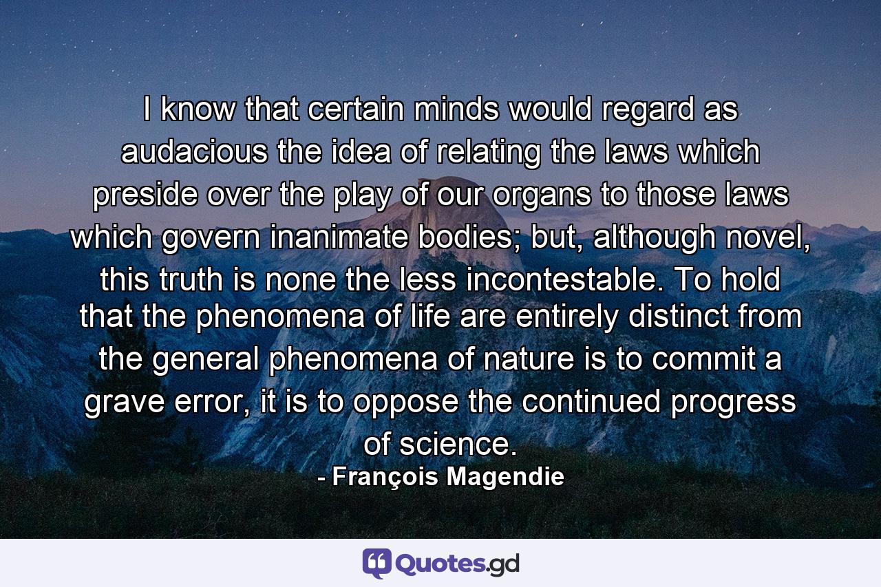 I know that certain minds would regard as audacious the idea of relating the laws which preside over the play of our organs to those laws which govern inanimate bodies; but, although novel, this truth is none the less incontestable. To hold that the phenomena of life are entirely distinct from the general phenomena of nature is to commit a grave error, it is to oppose the continued progress of science. - Quote by François Magendie