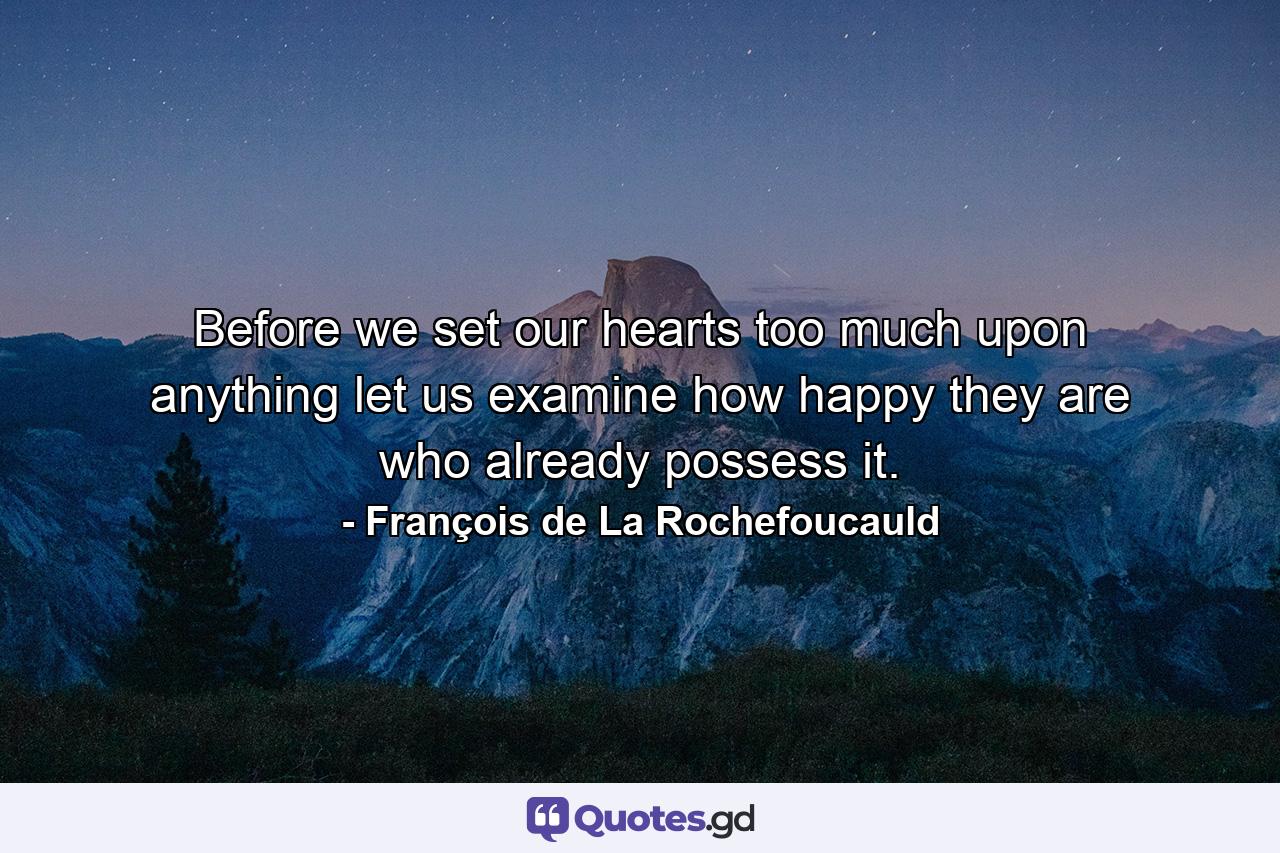 Before we set our hearts too much upon anything  let us examine how happy they are who already possess it. - Quote by François de La Rochefoucauld