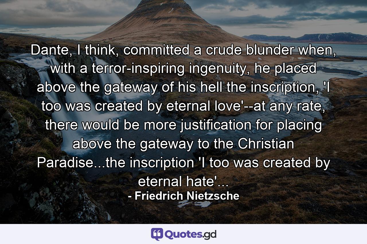 Dante, I think, committed a crude blunder when, with a terror-inspiring ingenuity, he placed above the gateway of his hell the inscription, 'I too was created by eternal love'--at any rate, there would be more justification for placing above the gateway to the Christian Paradise...the inscription 'I too was created by eternal hate'... - Quote by Friedrich Nietzsche