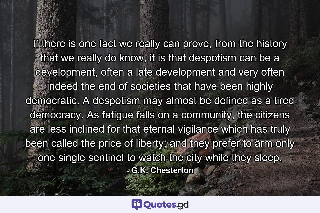 If there is one fact we really can prove, from the history that we really do know, it is that despotism can be a development, often a late development and very often indeed the end of societies that have been highly democratic. A despotism may almost be defined as a tired democracy. As fatigue falls on a community, the citizens are less inclined for that eternal vigilance which has truly been called the price of liberty; and they prefer to arm only one single sentinel to watch the city while they sleep. - Quote by G.K. Chesterton