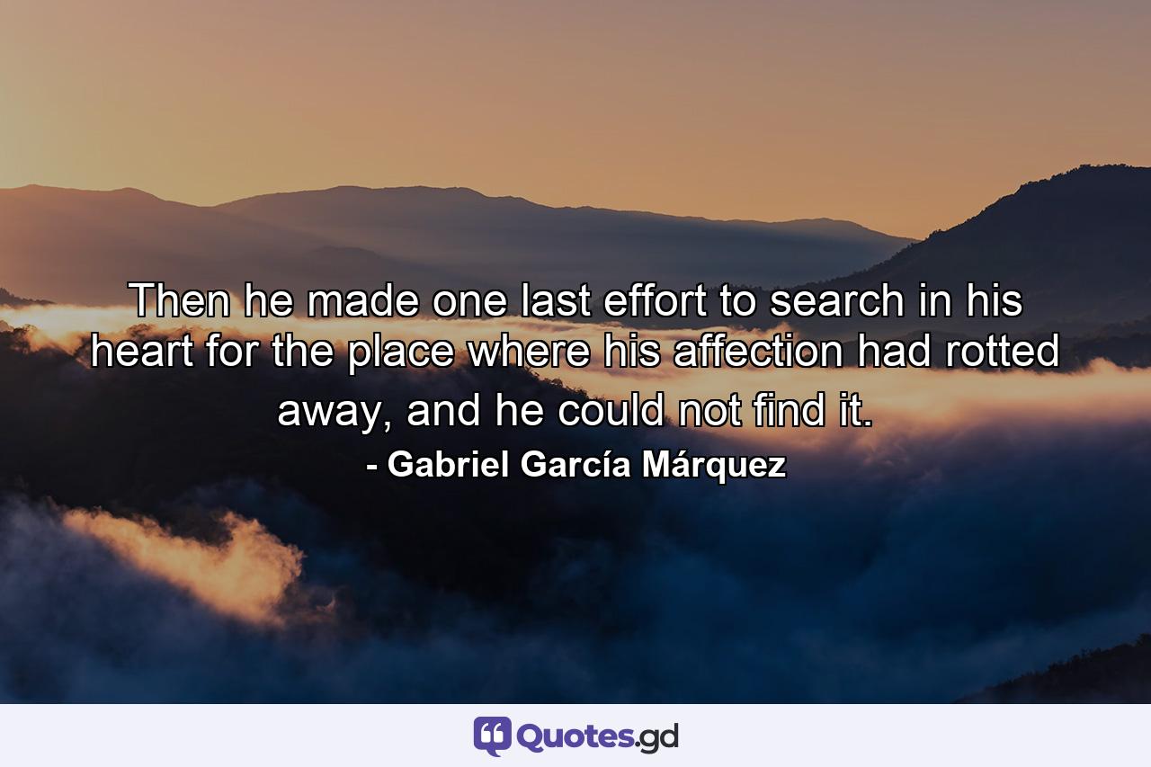 Then he made one last effort to search in his heart for the place where his affection had rotted away, and he could not find it. - Quote by Gabriel García Márquez