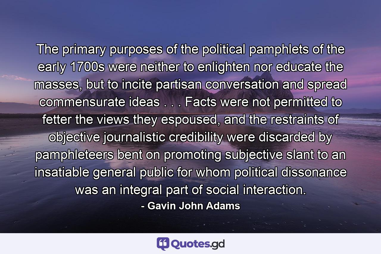 The primary purposes of the political pamphlets of the early 1700s were neither to enlighten nor educate the masses, but to incite partisan conversation and spread commensurate ideas . . . Facts were not permitted to fetter the views they espoused, and the restraints of objective journalistic credibility were discarded by pamphleteers bent on promoting subjective slant to an insatiable general public for whom political dissonance was an integral part of social interaction. - Quote by Gavin John Adams
