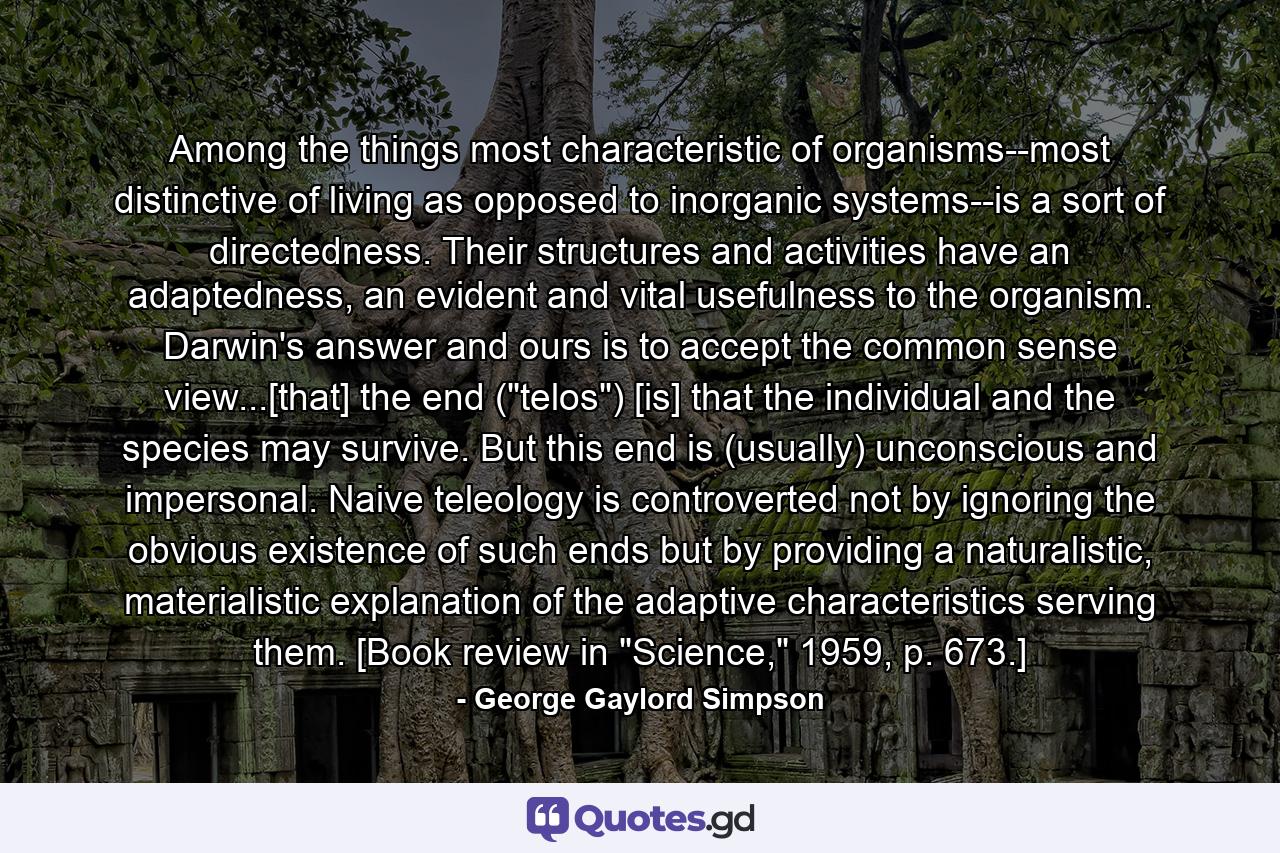 Among the things most characteristic of organisms--most distinctive of living as opposed to inorganic systems--is a sort of directedness. Their structures and activities have an adaptedness, an evident and vital usefulness to the organism. Darwin's answer and ours is to accept the common sense view...[that] the end (