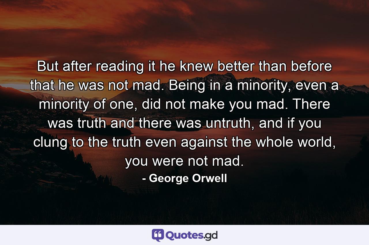 But after reading it he knew better than before that he was not mad. Being in a minority, even a minority of one, did not make you mad. There was truth and there was untruth, and if you clung to the truth even against the whole world, you were not mad. - Quote by George Orwell