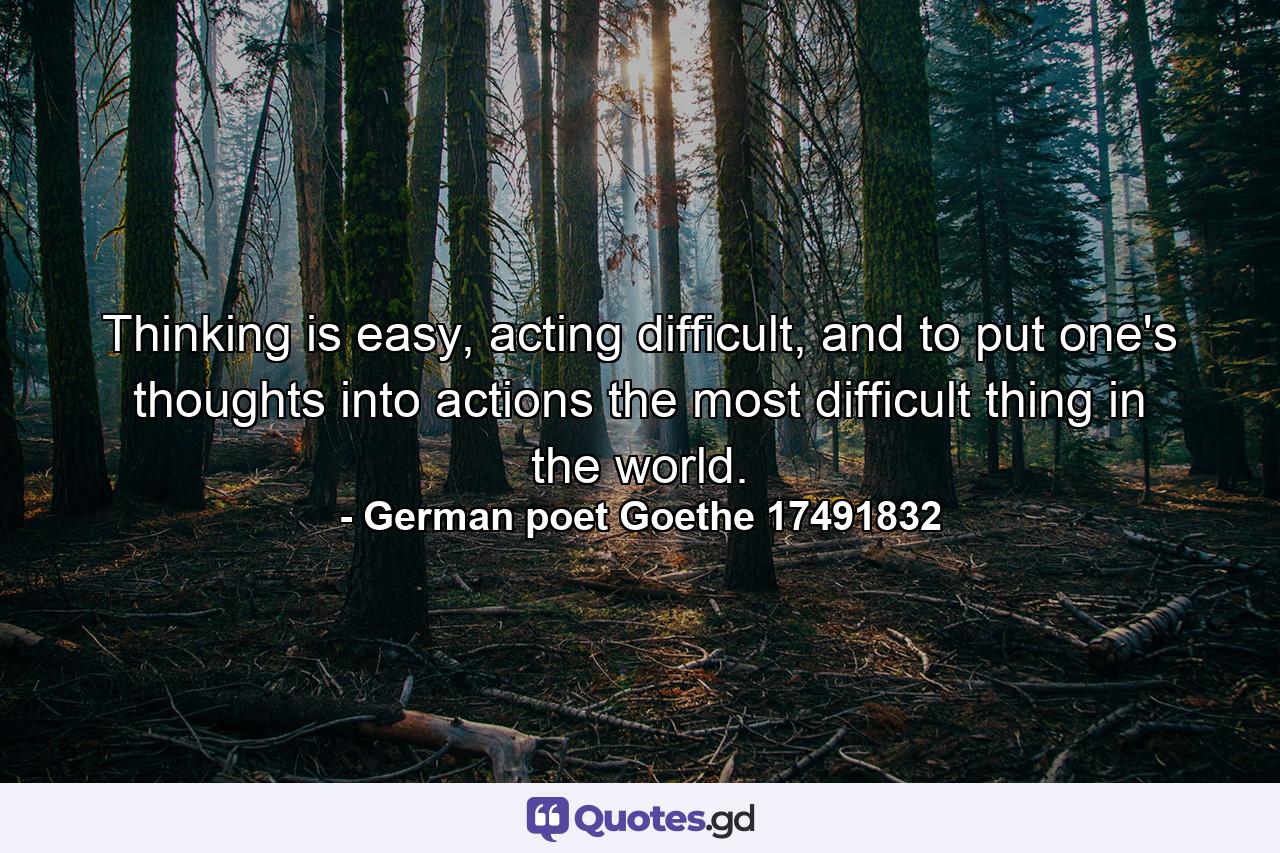 Thinking is easy, acting difficult, and to put one's thoughts into actions the most difficult thing in the world. - Quote by German poet Goethe 17491832