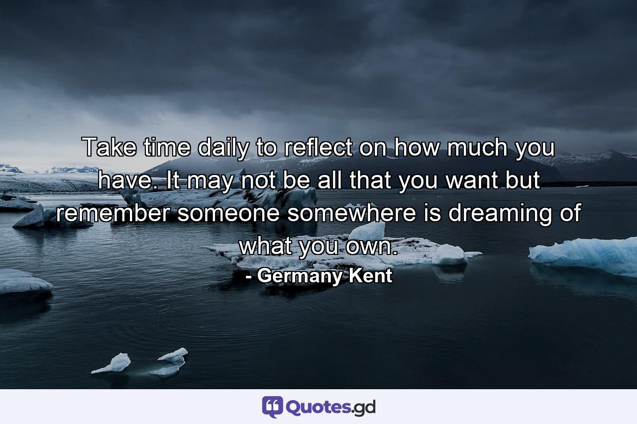 Take time daily to reflect on how much you have. It may not be all that you want but remember someone somewhere is dreaming of what you own. - Quote by Germany Kent