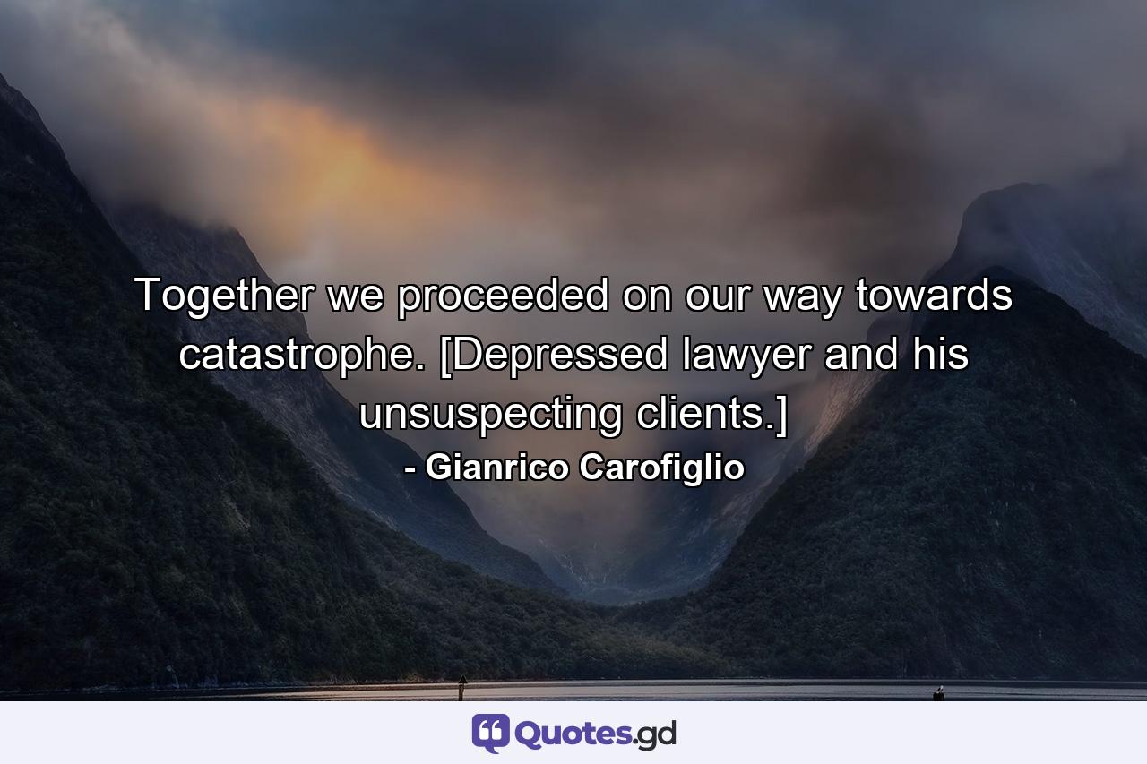 Together we proceeded on our way towards catastrophe. [Depressed lawyer and his unsuspecting clients.] - Quote by Gianrico Carofiglio