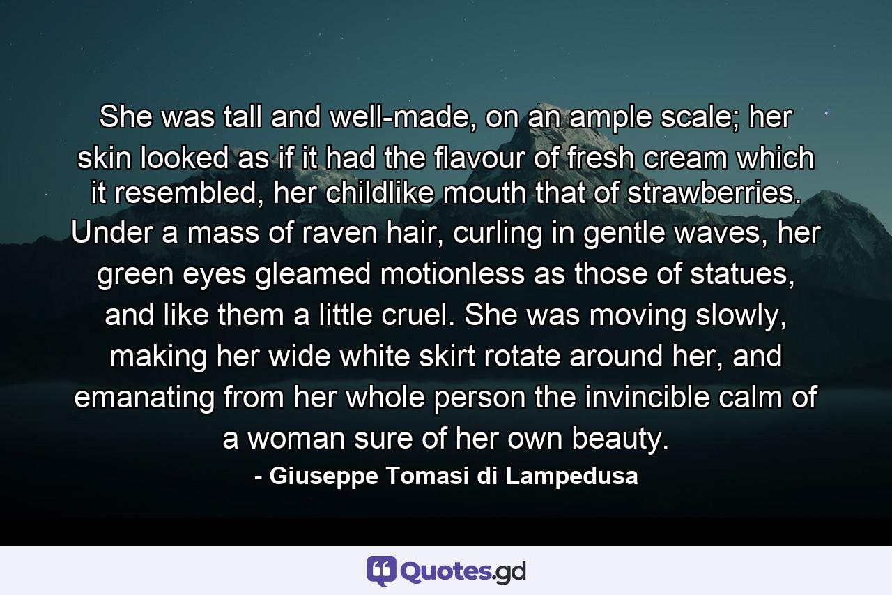She was tall and well-made, on an ample scale; her skin looked as if it had the flavour of fresh cream which it resembled, her childlike mouth that of strawberries. Under a mass of raven hair, curling in gentle waves, her green eyes gleamed motionless as those of statues, and like them a little cruel. She was moving slowly, making her wide white skirt rotate around her, and emanating from her whole person the invincible calm of a woman sure of her own beauty. - Quote by Giuseppe Tomasi di Lampedusa