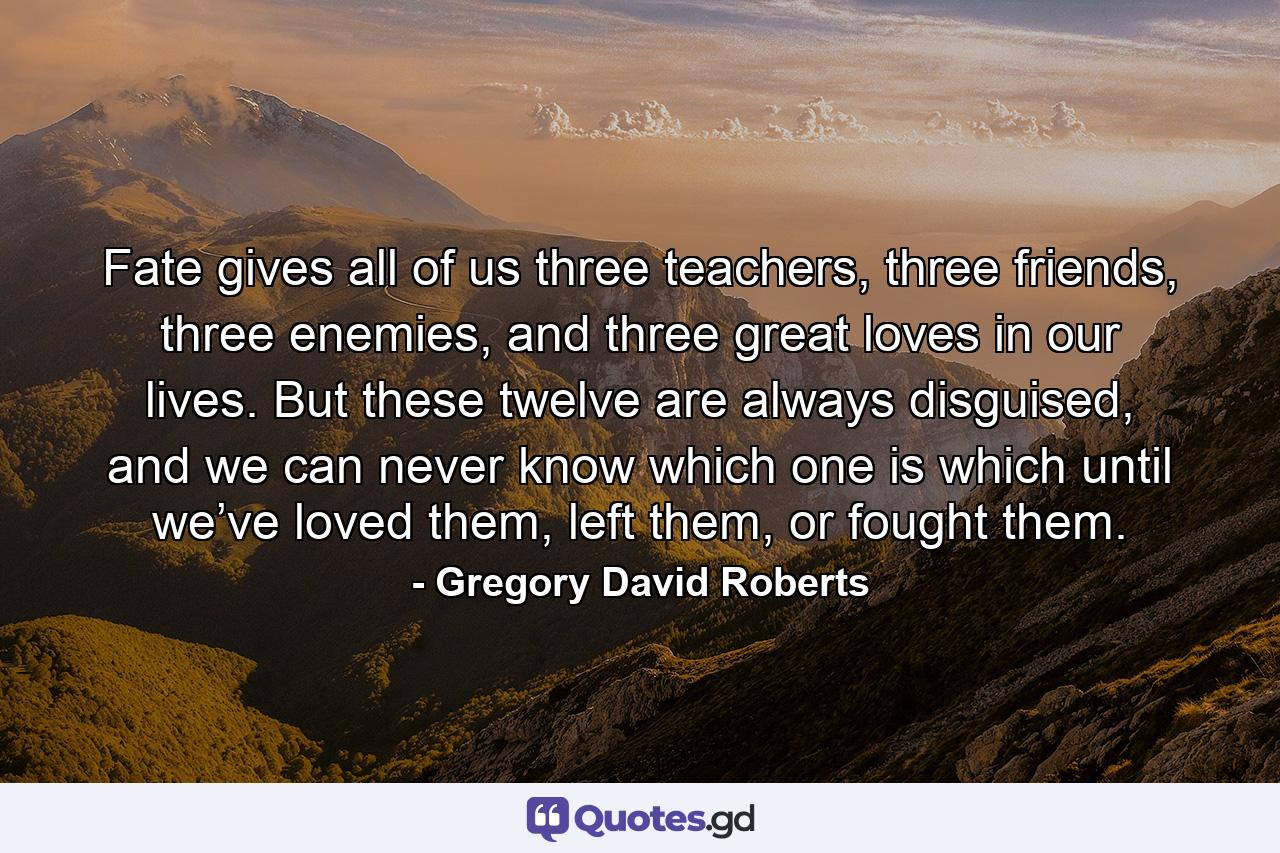 Fate gives all of us three teachers, three friends, three enemies, and three great loves in our lives. But these twelve are always disguised, and we can never know which one is which until we’ve loved them, left them, or fought them. - Quote by Gregory David Roberts