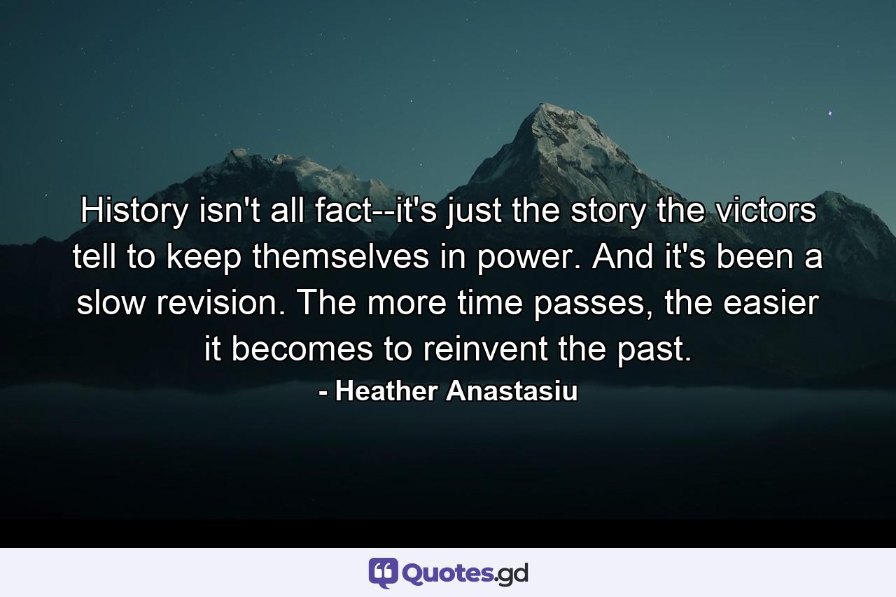 History isn't all fact--it's just the story the victors tell to keep themselves in power. And it's been a slow revision. The more time passes, the easier it becomes to reinvent the past. - Quote by Heather Anastasiu