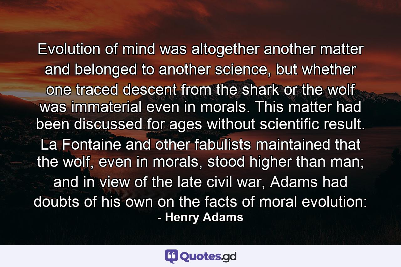 Evolution of mind was altogether another matter and belonged to another science, but whether one traced descent from the shark or the wolf was immaterial even in morals. This matter had been discussed for ages without scientific result. La Fontaine and other fabulists maintained that the wolf, even in morals, stood higher than man; and in view of the late civil war, Adams had doubts of his own on the facts of moral evolution: - Quote by Henry Adams