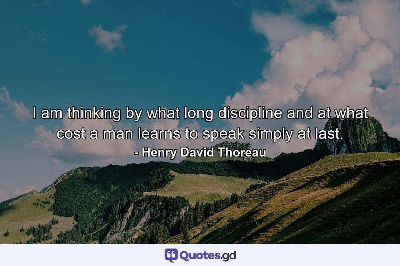 I am thinking by what long discipline and at what cost a man learns to speak simply at last. - Quote by Henry David Thoreau