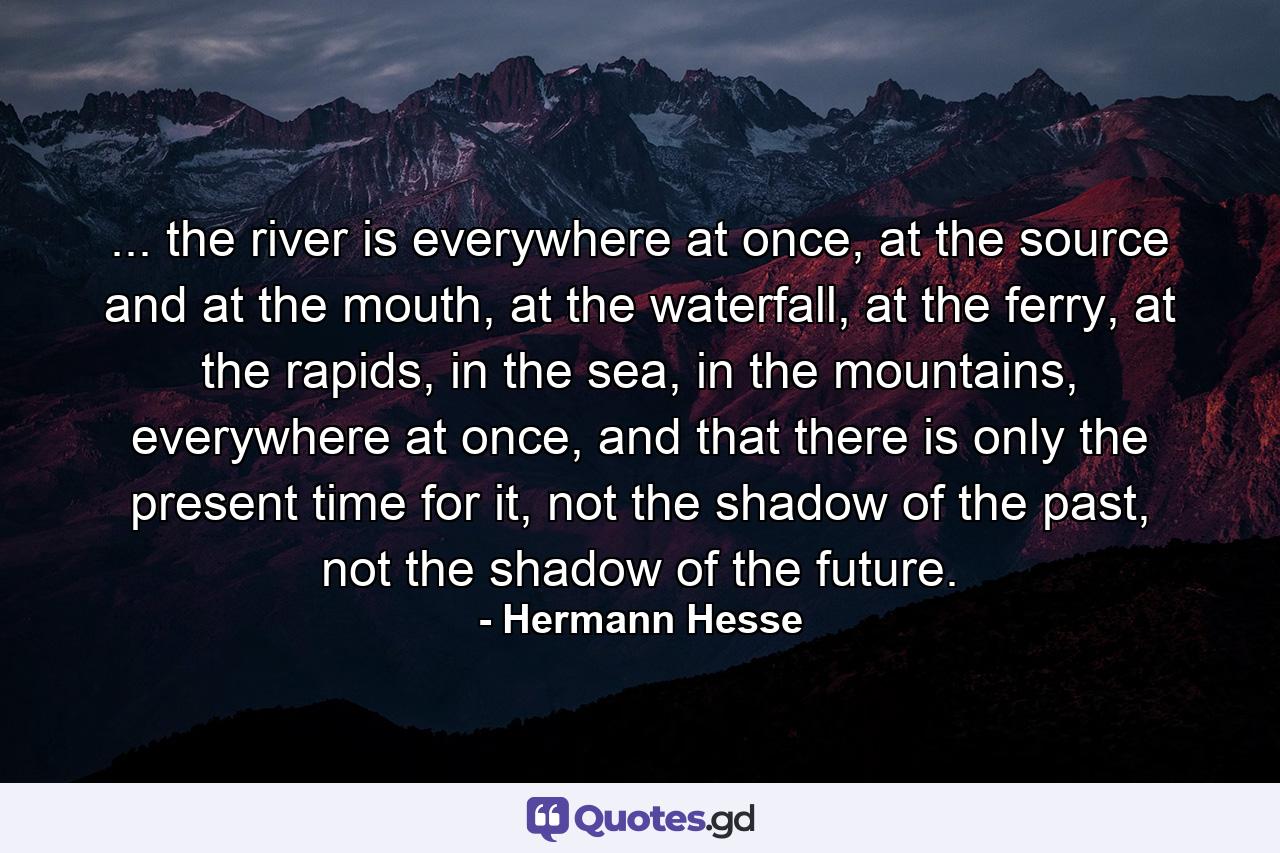 ... the river is everywhere at once, at the source and at the mouth, at the waterfall, at the ferry, at the rapids, in the sea, in the mountains, everywhere at once, and that there is only the present time for it, not the shadow of the past, not the shadow of the future. - Quote by Hermann Hesse