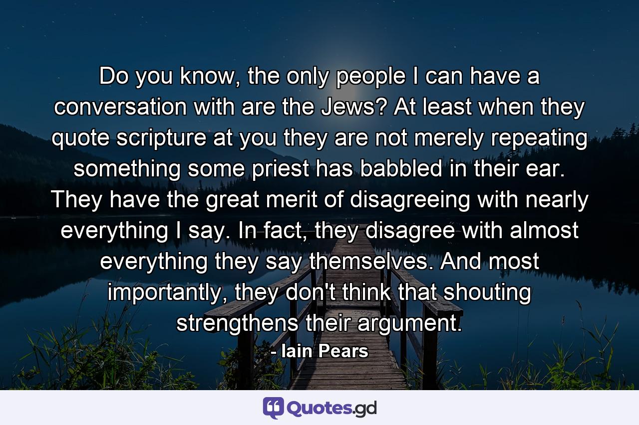 Do you know, the only people I can have a conversation with are the Jews? At least when they quote scripture at you they are not merely repeating something some priest has babbled in their ear. They have the great merit of disagreeing with nearly everything I say. In fact, they disagree with almost everything they say themselves. And most importantly, they don't think that shouting strengthens their argument. - Quote by Iain Pears