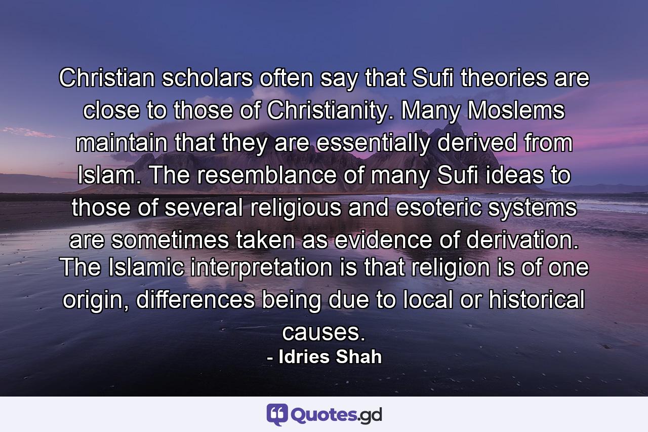 Christian scholars often say that Sufi theories are close to those of Christianity. Many Moslems maintain that they are essentially derived from Islam. The resemblance of many Sufi ideas to those of several religious and esoteric systems are sometimes taken as evidence of derivation. The Islamic interpretation is that religion is of one origin, differences being due to local or historical causes. - Quote by Idries Shah