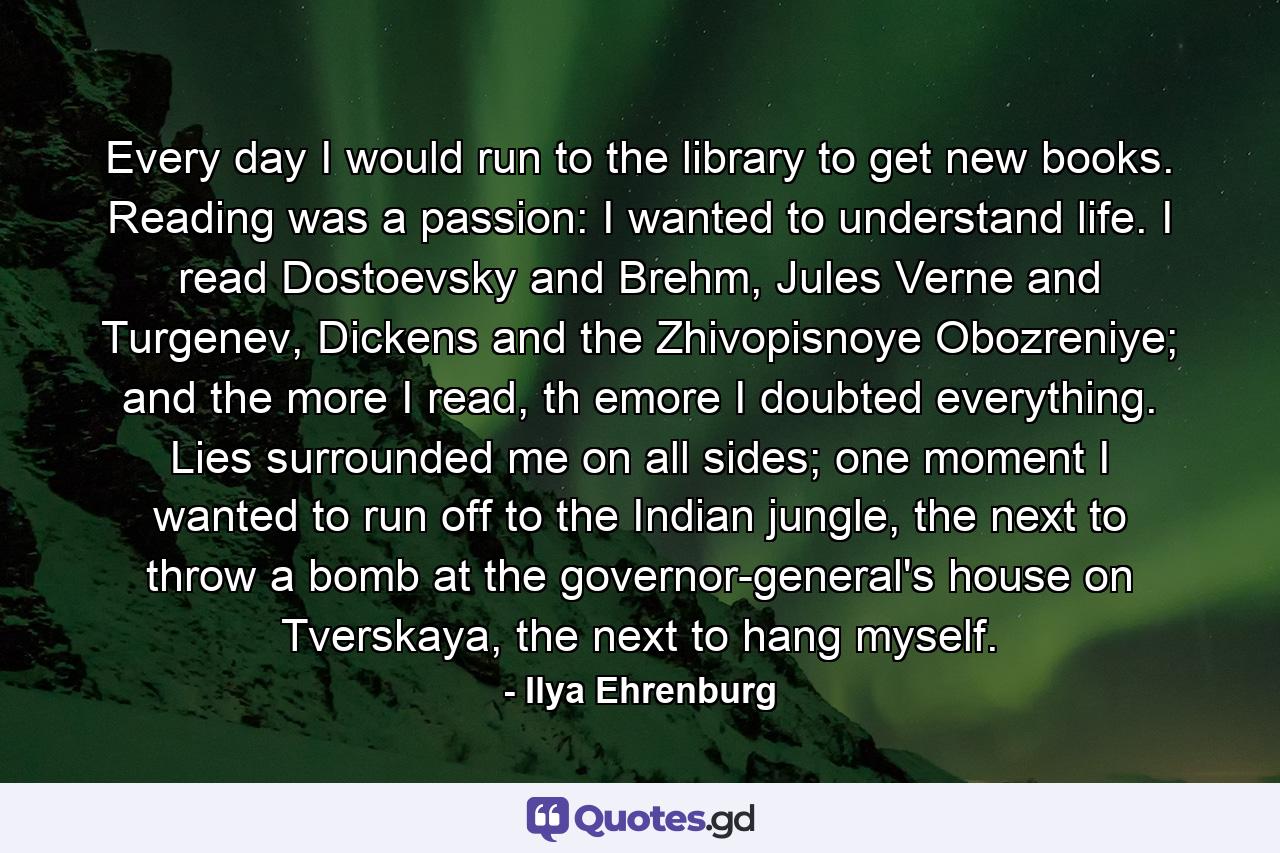 Every day I would run to the library to get new books. Reading was a passion: I wanted to understand life. I read Dostoevsky and Brehm, Jules Verne and Turgenev, Dickens and the Zhivopisnoye Obozreniye; and the more I read, th emore I doubted everything. Lies surrounded me on all sides; one moment I wanted to run off to the Indian jungle, the next to throw a bomb at the governor-general's house on Tverskaya, the next to hang myself. - Quote by Ilya Ehrenburg