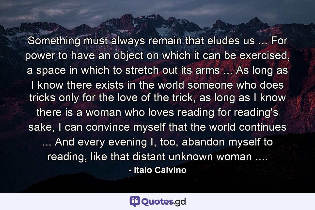 Something must always remain that eludes us ... For power to have an object on which it can be exercised, a space in which to stretch out its arms ... As long as I know there exists in the world someone who does tricks only for the love of the trick, as long as I know there is a woman who loves reading for reading's sake, I can convince myself that the world continues ... And every evening I, too, abandon myself to reading, like that distant unknown woman .... - Quote by Italo Calvino