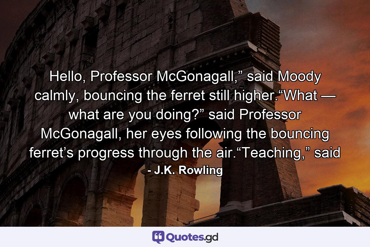 Hello, Professor McGonagall,” said Moody calmly, bouncing the ferret still higher.“What — what are you doing?” said Professor McGonagall, her eyes following the bouncing ferret’s progress through the air.“Teaching,” said - Quote by J.K. Rowling