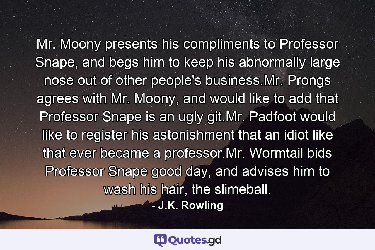 Mr. Moony presents his compliments to Professor Snape, and begs him to keep his abnormally large nose out of other people's business.Mr. Prongs agrees with Mr. Moony, and would like to add that Professor Snape is an ugly git.Mr. Padfoot would like to register his astonishment that an idiot like that ever became a professor.Mr. Wormtail bids Professor Snape good day, and advises him to wash his hair, the slimeball. - Quote by J.K. Rowling