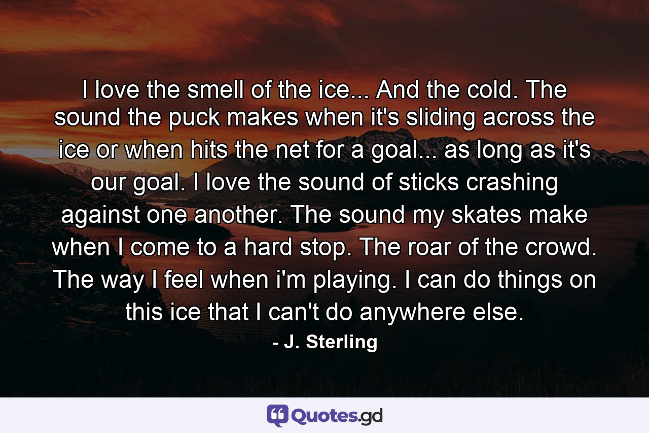I love the smell of the ice... And the cold. The sound the puck makes when it's sliding across the ice or when hits the net for a goal... as long as it's our goal. I love the sound of sticks crashing against one another. The sound my skates make when I come to a hard stop. The roar of the crowd. The way I feel when i'm playing. I can do things on this ice that I can't do anywhere else. - Quote by J. Sterling