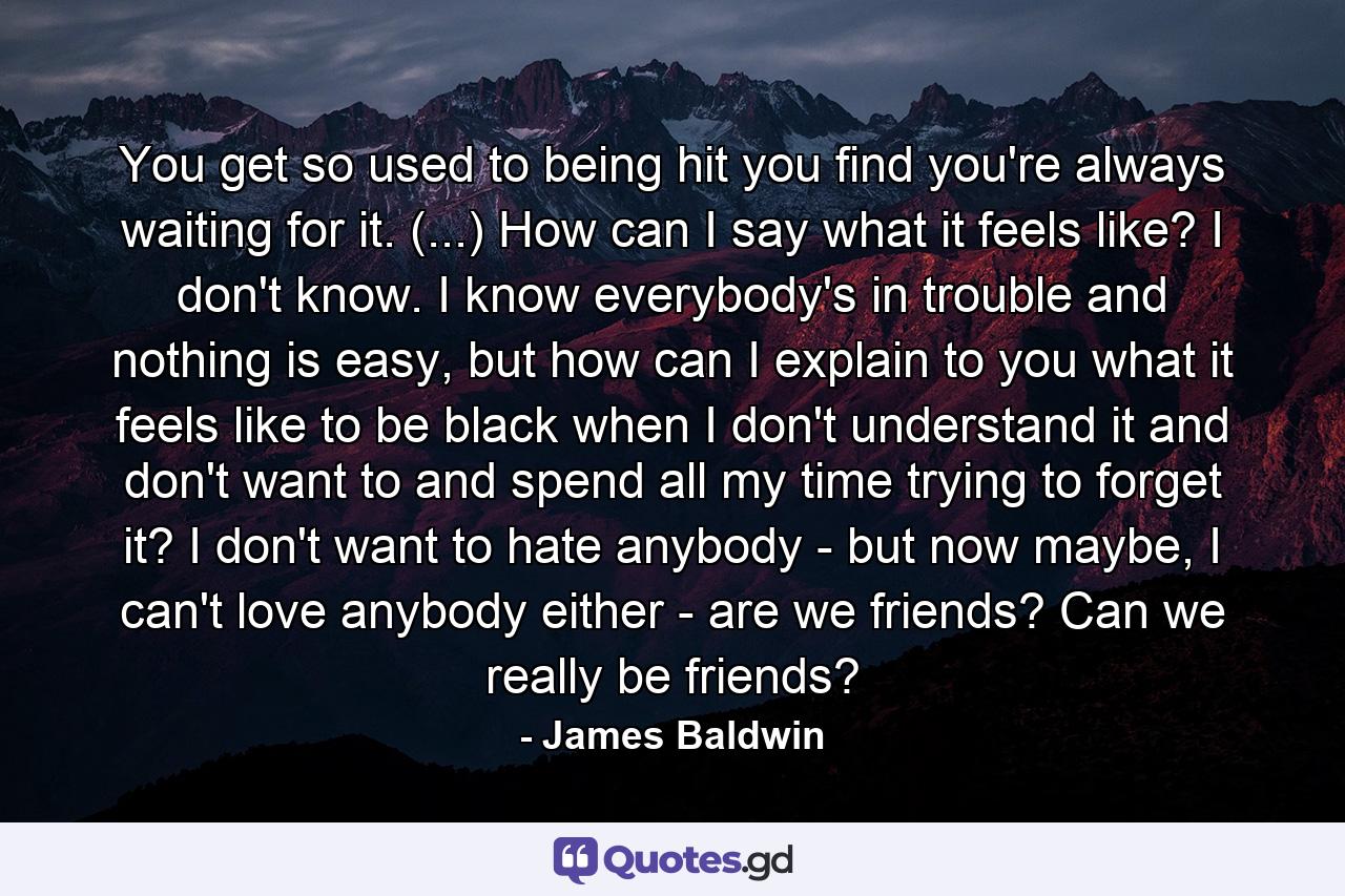 You get so used to being hit you find you're always waiting for it. (...) How can I say what it feels like? I don't know. I know everybody's in trouble and nothing is easy, but how can I explain to you what it feels like to be black when I don't understand it and don't want to and spend all my time trying to forget it? I don't want to hate anybody - but now maybe, I can't love anybody either - are we friends? Can we really be friends? - Quote by James Baldwin