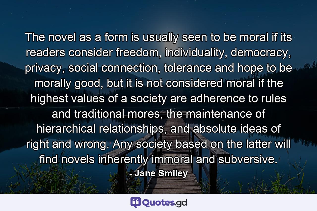 The novel as a form is usually seen to be moral if its readers consider freedom, individuality, democracy, privacy, social connection, tolerance and hope to be morally good, but it is not considered moral if the highest values of a society are adherence to rules and traditional mores, the maintenance of hierarchical relationships, and absolute ideas of right and wrong. Any society based on the latter will find novels inherently immoral and subversive. - Quote by Jane Smiley