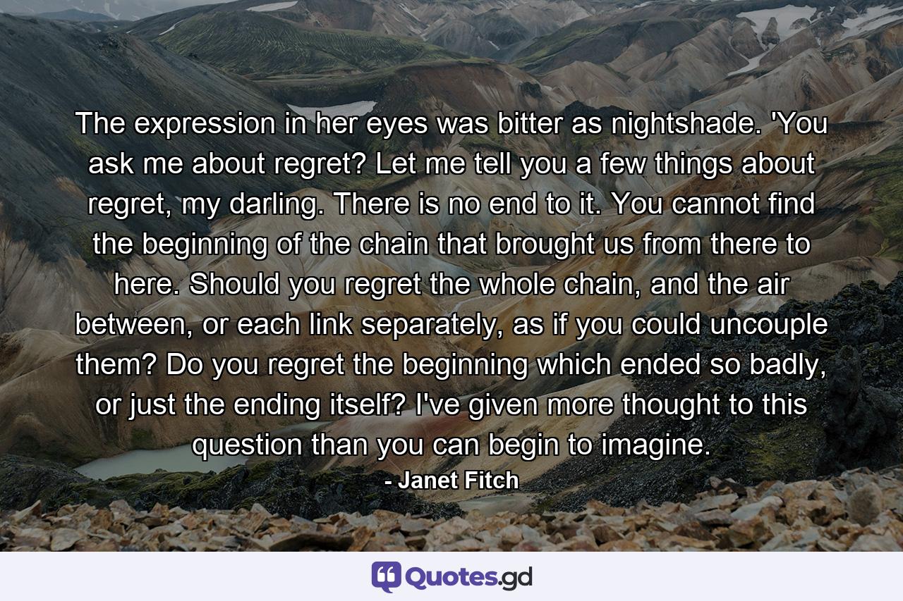 The expression in her eyes was bitter as nightshade. 'You ask me about regret? Let me tell you a few things about regret, my darling. There is no end to it. You cannot find the beginning of the chain that brought us from there to here. Should you regret the whole chain, and the air between, or each link separately, as if you could uncouple them? Do you regret the beginning which ended so badly, or just the ending itself? I've given more thought to this question than you can begin to imagine. - Quote by Janet Fitch
