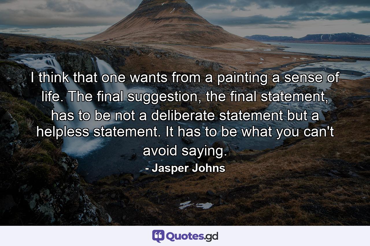 I think that one wants from a painting a sense of life. The final suggestion, the final statement, has to be not a deliberate statement but a helpless statement. It has to be what you can't avoid saying. - Quote by Jasper Johns