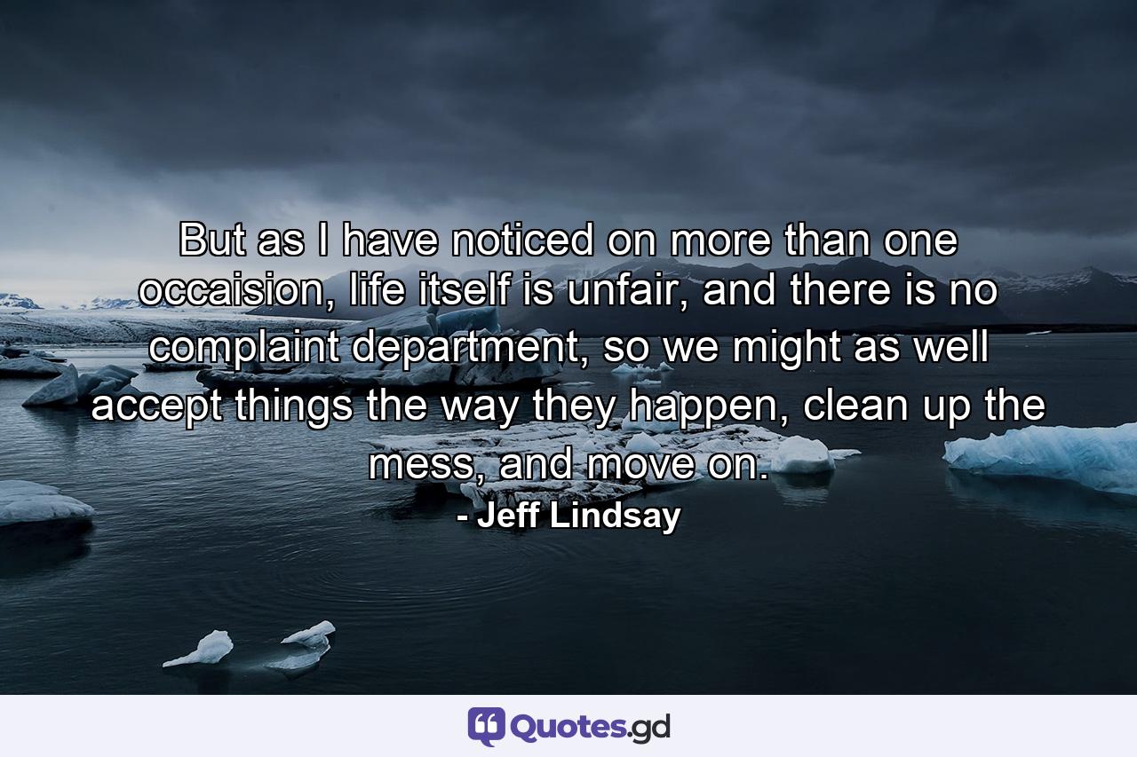 But as I have noticed on more than one occaision, life itself is unfair, and there is no complaint department, so we might as well accept things the way they happen, clean up the mess, and move on. - Quote by Jeff Lindsay