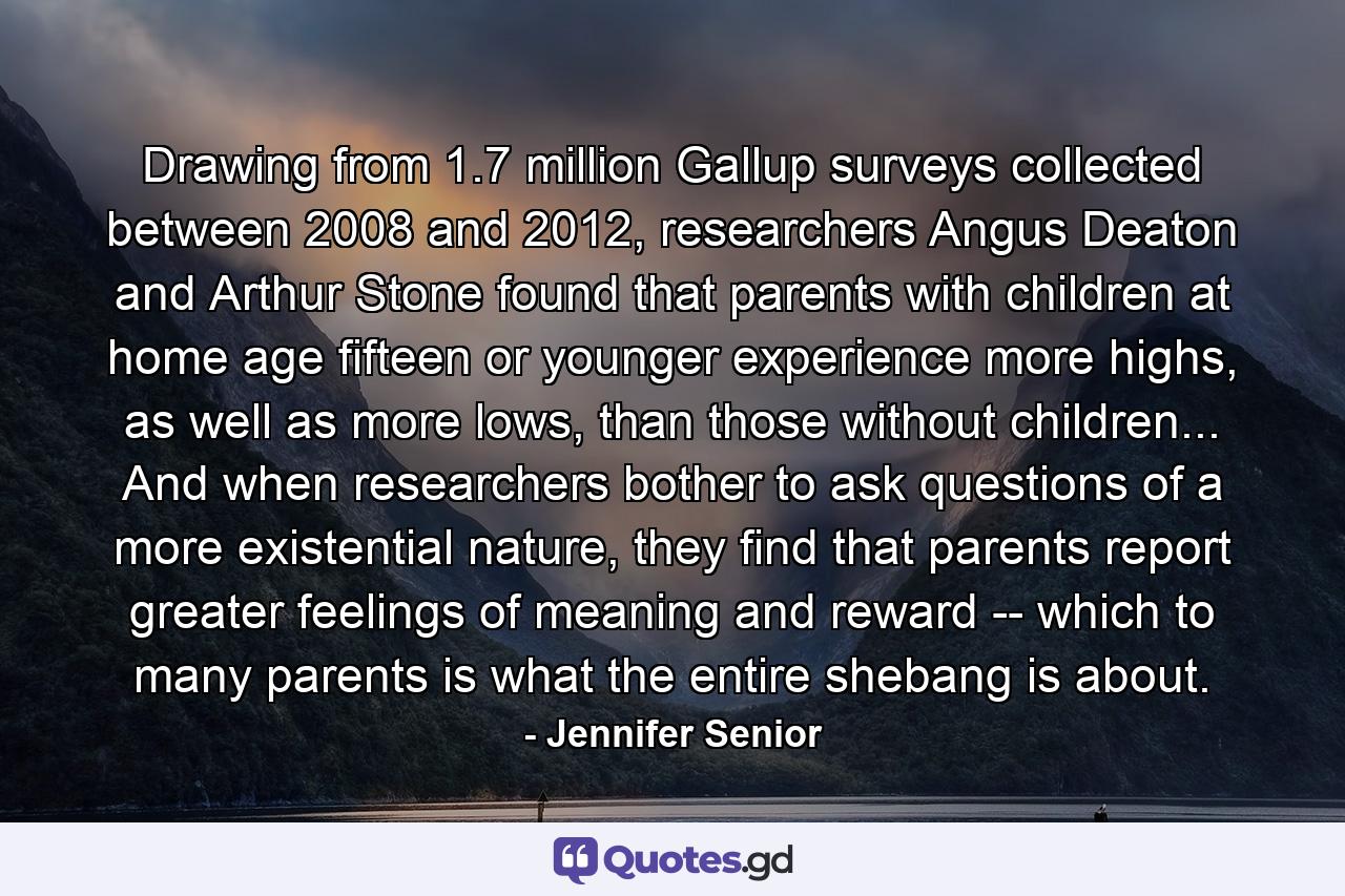 Drawing from 1.7 million Gallup surveys collected between 2008 and 2012, researchers Angus Deaton and Arthur Stone found that parents with children at home age fifteen or younger experience more highs, as well as more lows, than those without children... And when researchers bother to ask questions of a more existential nature, they find that parents report greater feelings of meaning and reward -- which to many parents is what the entire shebang is about. - Quote by Jennifer Senior