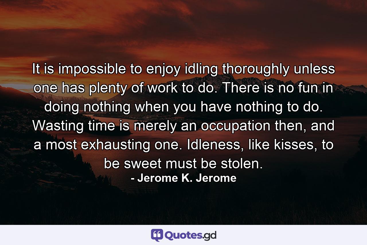 It is impossible to enjoy idling thoroughly unless one has plenty of work to do. There is no fun in doing nothing when you have nothing to do. Wasting time is merely an occupation then, and a most exhausting one. Idleness, like kisses, to be sweet must be stolen. - Quote by Jerome K. Jerome