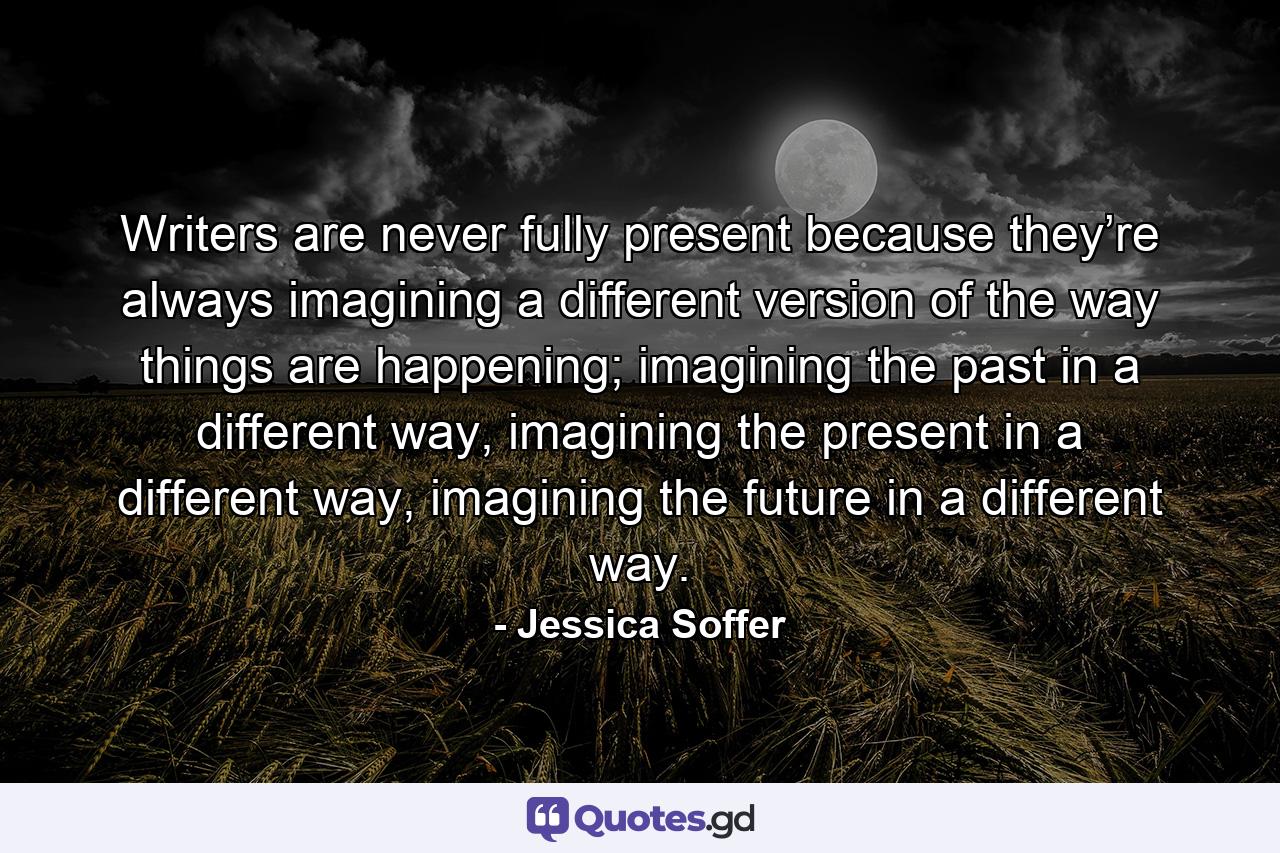 Writers are never fully present because they’re always imagining a different version of the way things are happening; imagining the past in a different way, imagining the present in a different way, imagining the future in a different way. - Quote by Jessica Soffer
