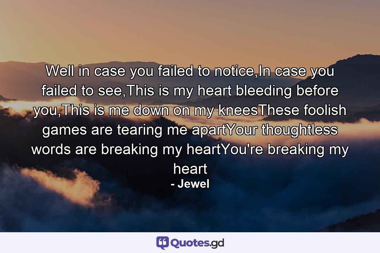 Well in case you failed to notice,In case you failed to see,This is my heart bleeding before you,This is me down on my kneesThese foolish games are tearing me apartYour thoughtless words are breaking my heartYou're breaking my heart - Quote by Jewel