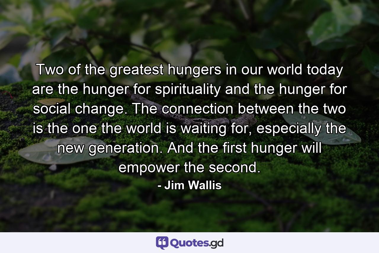 Two of the greatest hungers in our world today are the hunger for spirituality and the hunger for social change. The connection between the two is the one the world is waiting for, especially the new generation. And the first hunger will empower the second. - Quote by Jim Wallis