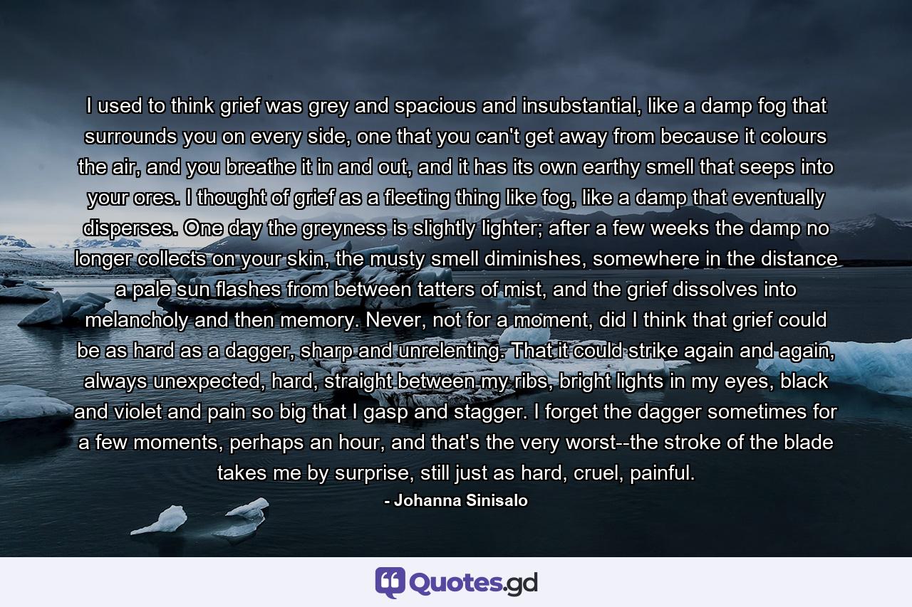 I used to think grief was grey and spacious and insubstantial, like a damp fog that surrounds you on every side, one that you can't get away from because it colours the air, and you breathe it in and out, and it has its own earthy smell that seeps into your ores. I thought of grief as a fleeting thing like fog, like a damp that eventually disperses. One day the greyness is slightly lighter; after a few weeks the damp no longer collects on your skin, the musty smell diminishes, somewhere in the distance a pale sun flashes from between tatters of mist, and the grief dissolves into melancholy and then memory. Never, not for a moment, did I think that grief could be as hard as a dagger, sharp and unrelenting. That it could strike again and again, always unexpected, hard, straight between my ribs, bright lights in my eyes, black and violet and pain so big that I gasp and stagger. I forget the dagger sometimes for a few moments, perhaps an hour, and that's the very worst--the stroke of the blade takes me by surprise, still just as hard, cruel, painful. - Quote by Johanna Sinisalo