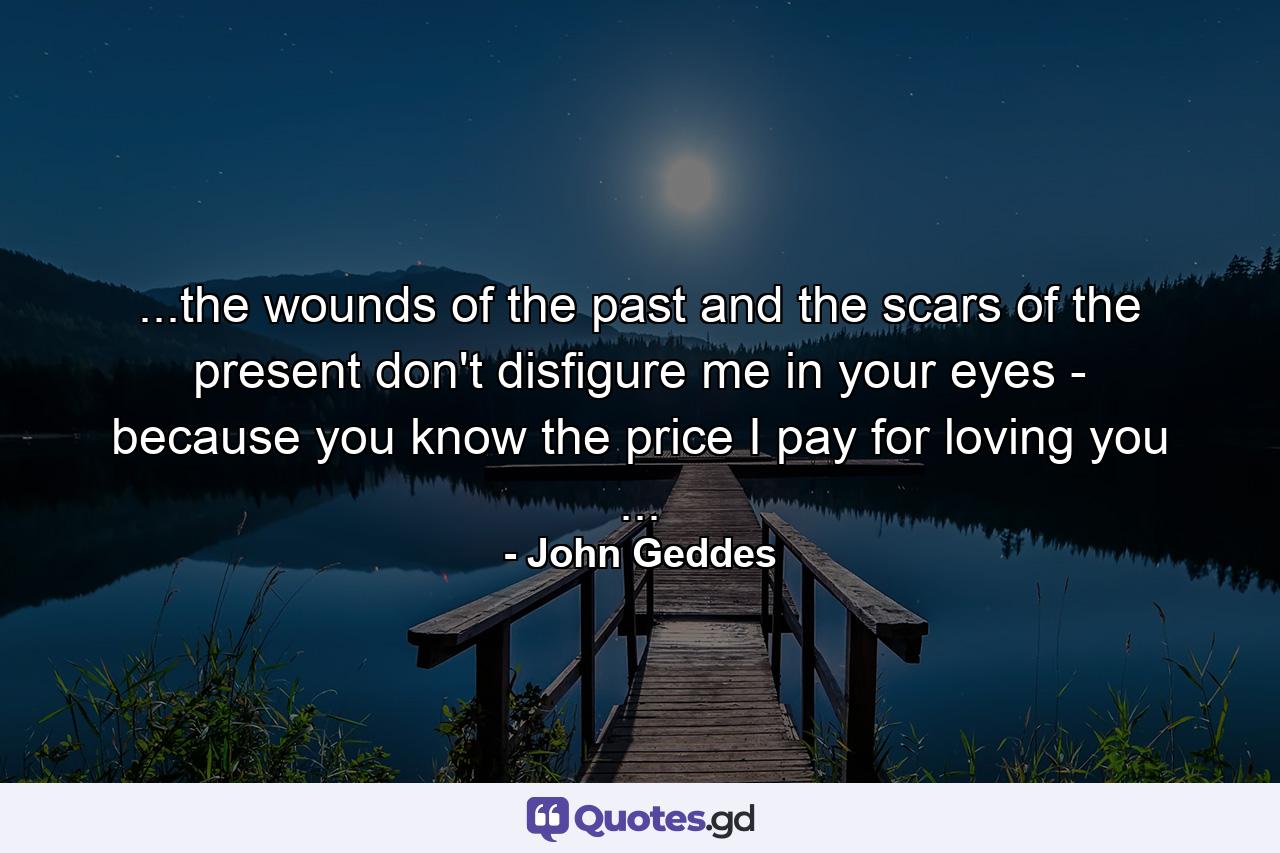 ...the wounds of the past and the scars of the present don't disfigure me in your eyes - because you know the price I pay for loving you ... - Quote by John Geddes