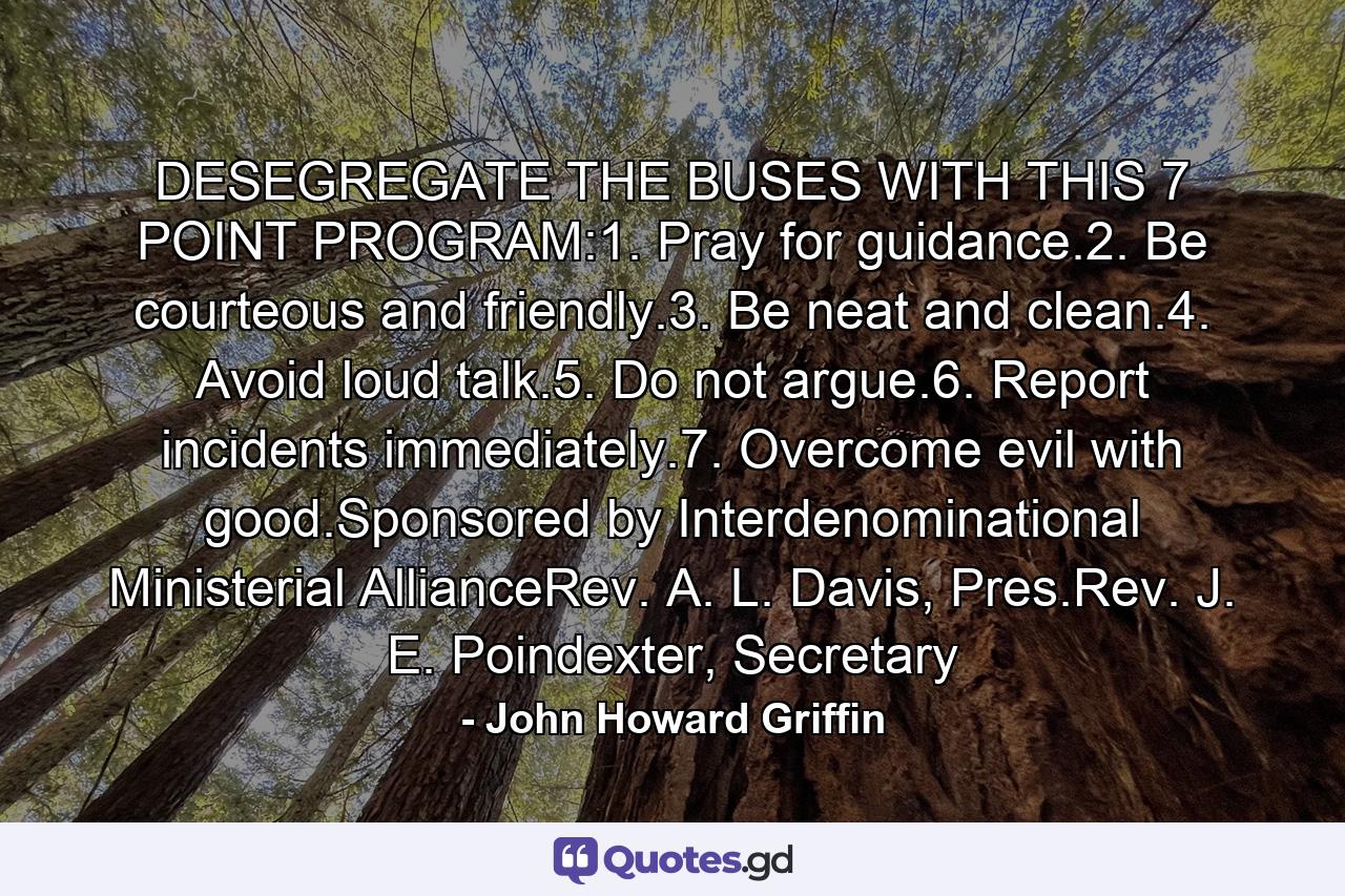 DESEGREGATE THE BUSES WITH THIS 7 POINT PROGRAM:1. Pray for guidance.2. Be courteous and friendly.3. Be neat and clean.4. Avoid loud talk.5. Do not argue.6. Report incidents immediately.7. Overcome evil with good.Sponsored by Interdenominational Ministerial AllianceRev. A. L. Davis, Pres.Rev. J. E. Poindexter, Secretary - Quote by John Howard Griffin