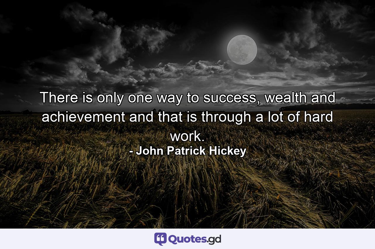 There is only one way to success, wealth and achievement and that is through a lot of hard work. - Quote by John Patrick Hickey