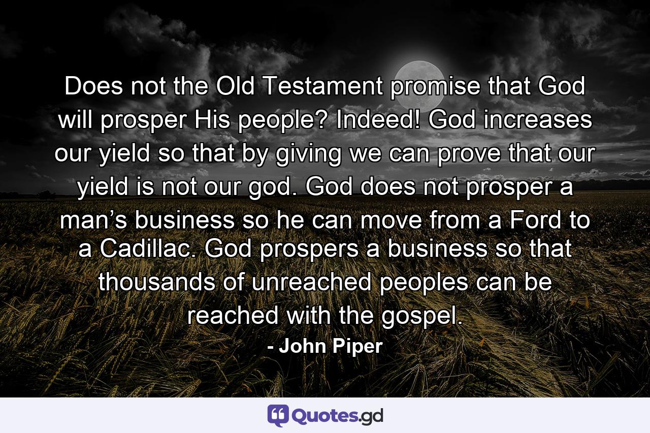 Does not the Old Testament promise that God will prosper His people? Indeed! God increases our yield so that by giving we can prove that our yield is not our god. God does not prosper a man’s business so he can move from a Ford to a Cadillac. God prospers a business so that thousands of unreached peoples can be reached with the gospel. - Quote by John Piper