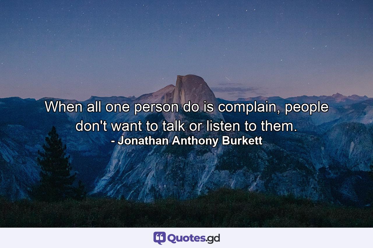 When all one person do is complain, people don't want to talk or listen to them. - Quote by Jonathan Anthony Burkett