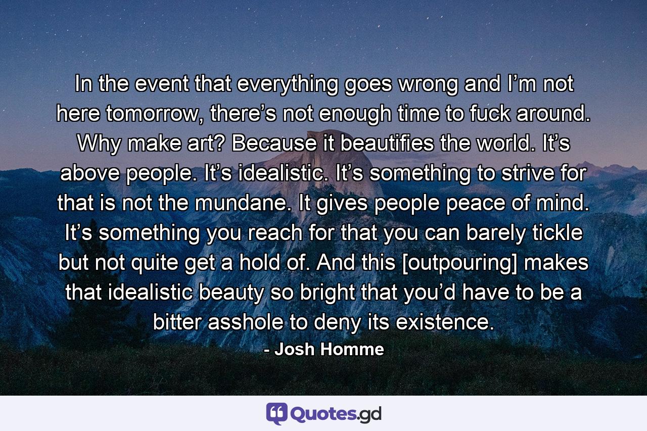 In the event that everything goes wrong and I’m not here tomorrow, there’s not enough time to fuck around. Why make art? Because it beautifies the world. It’s above people. It’s idealistic. It’s something to strive for that is not the mundane. It gives people peace of mind. It’s something you reach for that you can barely tickle but not quite get a hold of. And this [outpouring] makes that idealistic beauty so bright that you’d have to be a bitter asshole to deny its existence. - Quote by Josh Homme