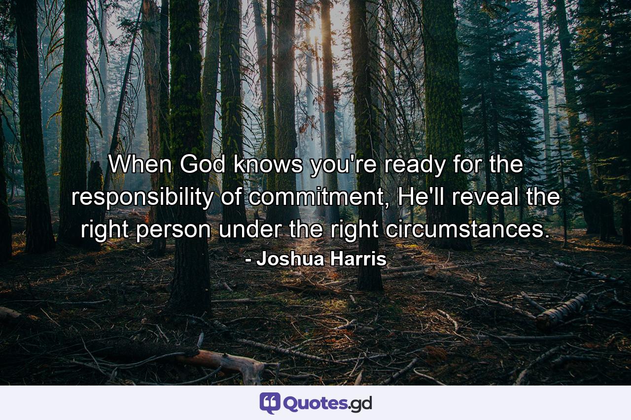 When God knows you're ready for the responsibility of commitment, He'll reveal the right person under the right circumstances. - Quote by Joshua Harris