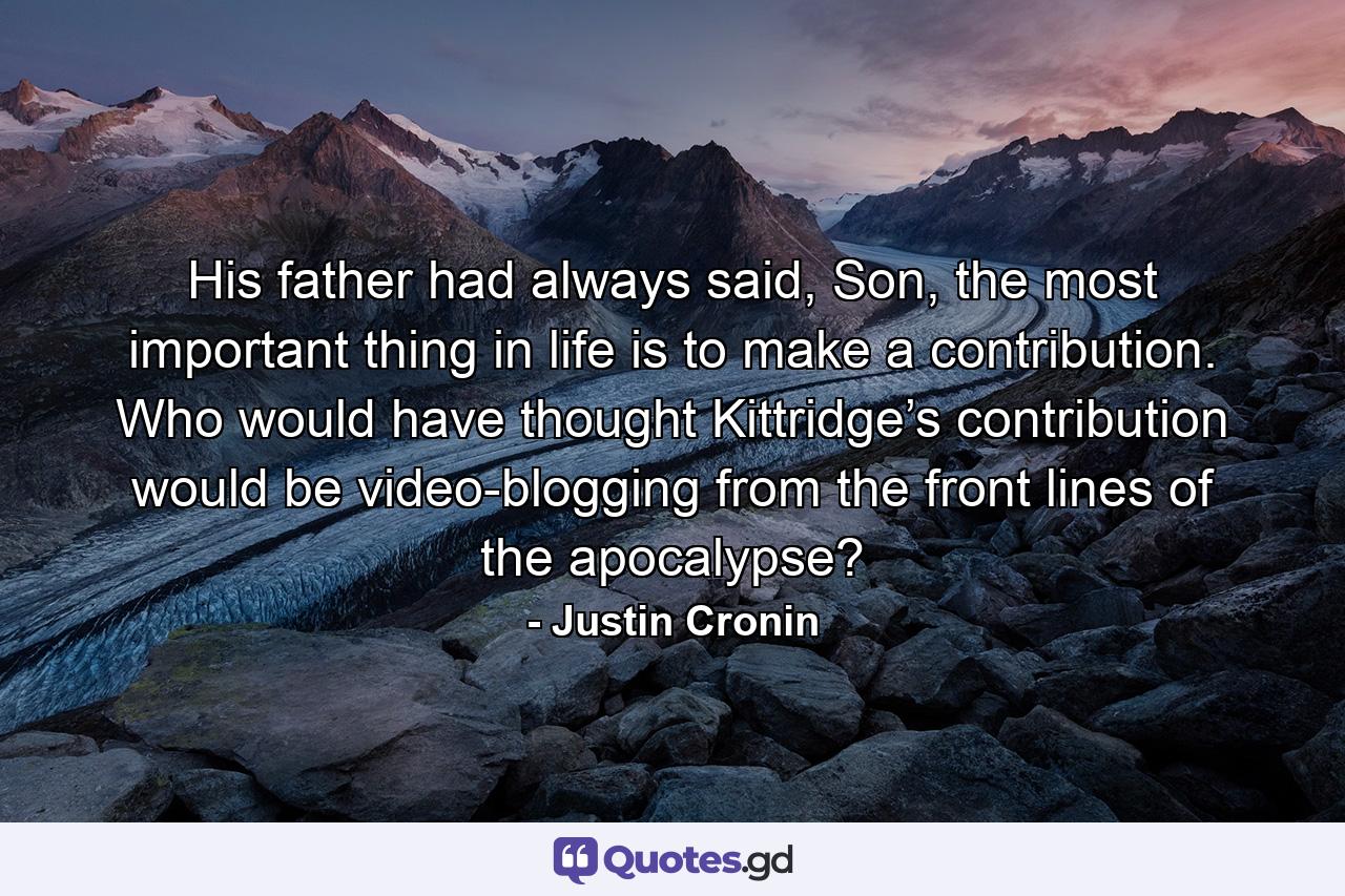 His father had always said, Son, the most important thing in life is to make a contribution. Who would have thought Kittridge’s contribution would be video-blogging from the front lines of the apocalypse? - Quote by Justin Cronin