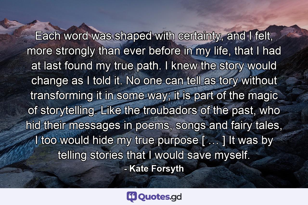 Each word was shaped with certainty, and I felt, more strongly than ever before in my life, that I had at last found my true path. I knew the story would change as I told it. No one can tell as tory without transforming it in some way; it is part of the magic of storytelling. Like the troubadors of the past, who hid their messages in poems, songs and fairy tales, I too would hide my true purpose [ … ] It was by telling stories that I would save myself. - Quote by Kate Forsyth