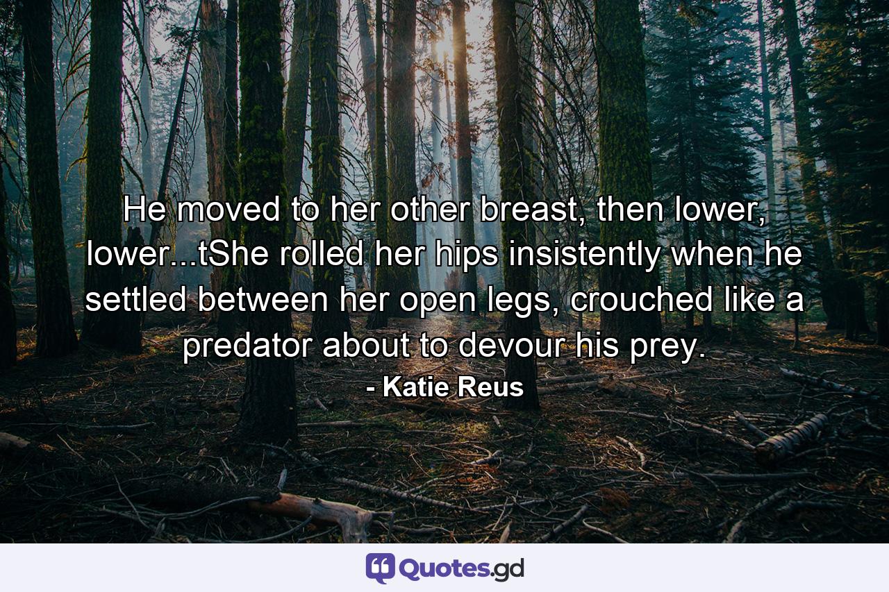 He moved to her other breast, then lower, lower...tShe rolled her hips insistently when he settled between her open legs, crouched like a predator about to devour his prey. - Quote by Katie Reus