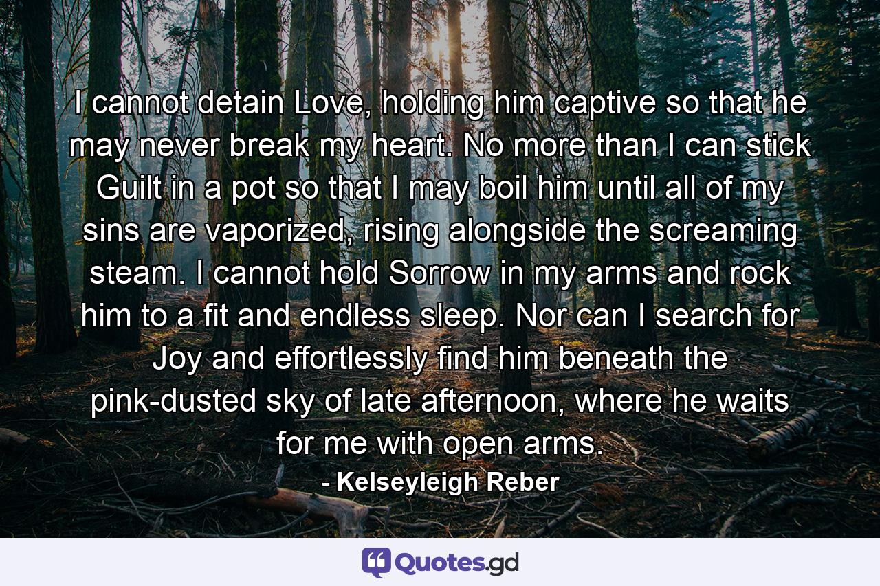 I cannot detain Love, holding him captive so that he may never break my heart. No more than I can stick Guilt in a pot so that I may boil him until all of my sins are vaporized, rising alongside the screaming steam. I cannot hold Sorrow in my arms and rock him to a fit and endless sleep. Nor can I search for Joy and effortlessly find him beneath the pink-dusted sky of late afternoon, where he waits for me with open arms. - Quote by Kelseyleigh Reber